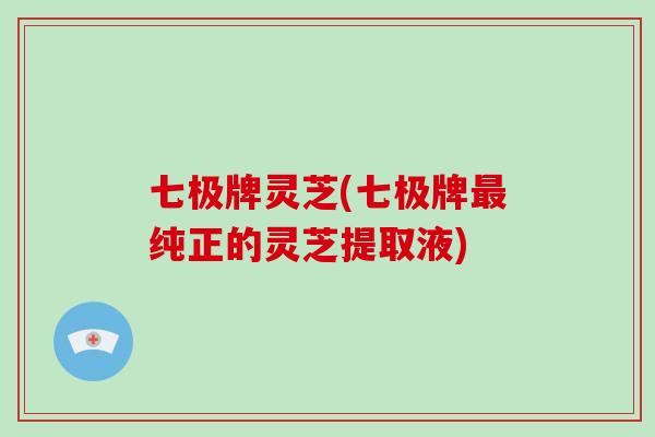 七极牌灵芝(七极牌最纯正的灵芝提取液)