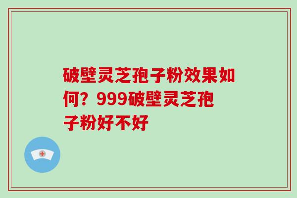 破壁灵芝孢子粉效果如何？999破壁灵芝孢子粉好不好