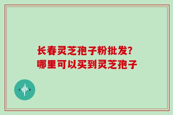 长春灵芝孢子粉批发？哪里可以买到灵芝孢子