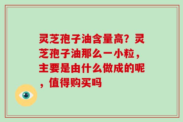灵芝孢子油含量高？灵芝孢子油那么一小粒，主要是由什么做成的呢，值得购买吗