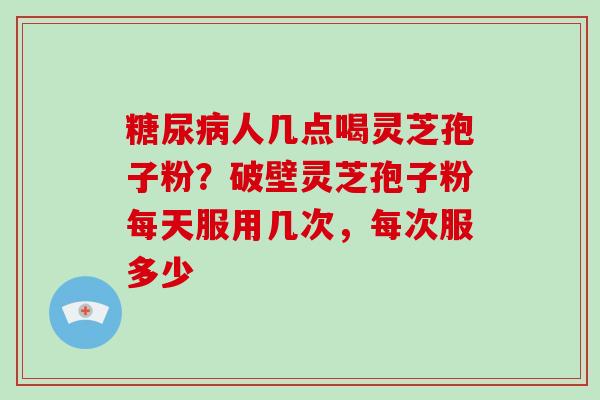 糖尿病人几点喝灵芝孢子粉？破壁灵芝孢子粉每天服用几次，每次服多少