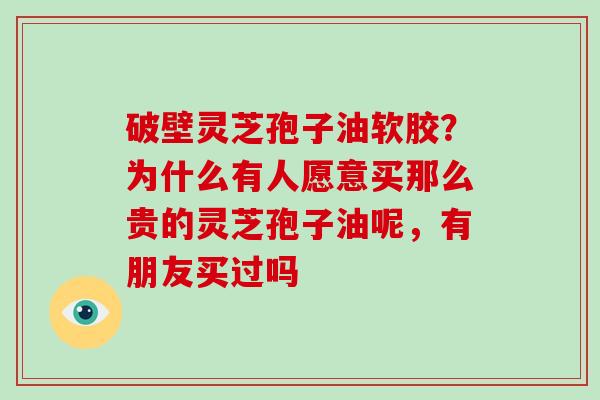 破壁灵芝孢子油软胶?为什么有人愿意买那么贵的灵芝孢子油呢,有朋友买过吗-第1张图片-灵芝大师 破壁灵芝孢子油软胶?为什么有人愿意买那么贵的灵芝孢子油呢,有朋友买过吗-第1张图片-灵芝大师