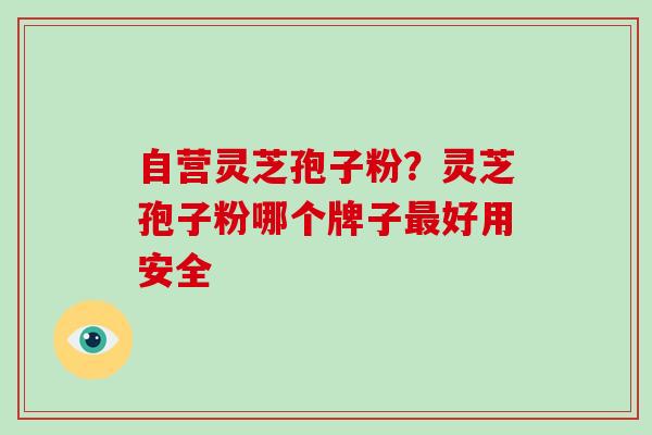 自营灵芝孢子粉？灵芝孢子粉哪个牌子最好用安全