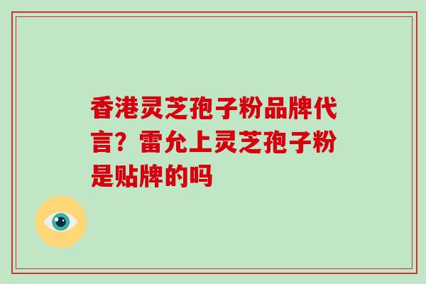 香港灵芝孢子粉品牌代言？雷允上灵芝孢子粉是贴牌的吗