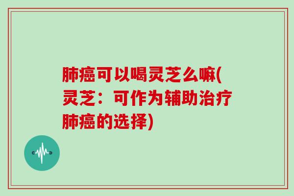 肺癌可以喝灵芝么嘛(灵芝：可作为辅助治疗肺癌的选择)