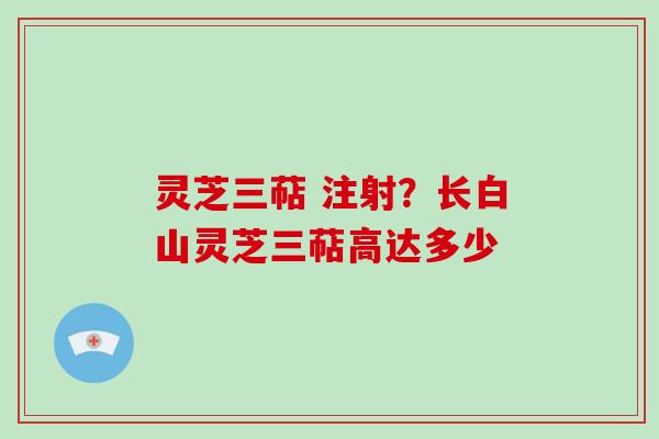 灵芝三萜 注射？长白山灵芝三萜高达多少