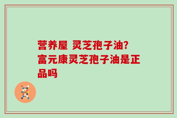 营养屋 灵芝孢子油？富元康灵芝孢子油是正品吗