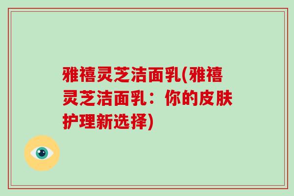 雅禧灵芝洁面乳(雅禧灵芝洁面乳：你的皮肤护理新选择)
