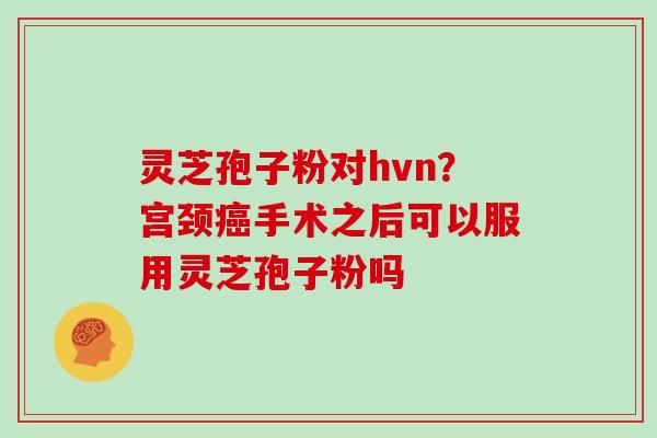 灵芝孢子粉对hvn?宫颈癌手术之后可以服用灵芝孢子粉吗-第1张图片-灵芝大师 灵芝孢子粉对hvn?宫颈癌手术之后可以服用灵芝孢子粉吗-第1张图片-灵芝大师