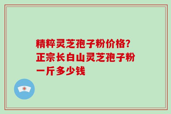 精粹灵芝孢子粉价格？正宗长白山灵芝孢子粉一斤多少钱