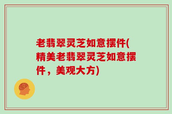 老翡翠灵芝如意摆件(精美老翡翠灵芝如意摆件，美观大方)-第1张图片-灵芝大师
