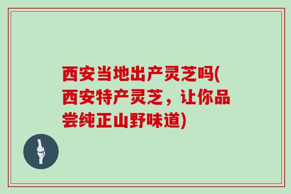 西安当地出产灵芝吗(西安特产灵芝，让你品尝纯正山野味道)