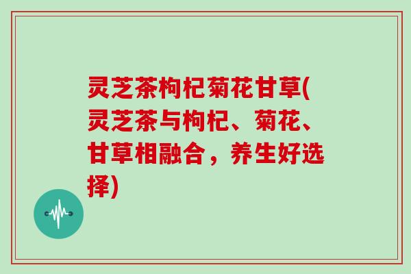 灵芝茶枸杞菊花甘草(灵芝茶与枸杞、菊花、甘草相融合，养生好选择)