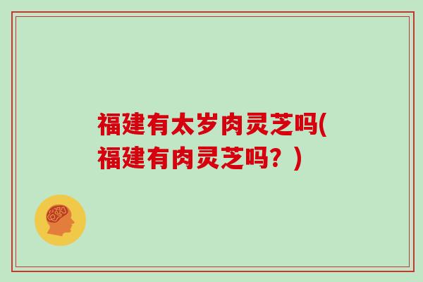 福建有太岁肉灵芝吗(福建有肉灵芝吗？)