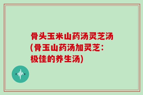 骨头玉米山药汤灵芝汤(骨玉山药汤加灵芝:极佳的养生汤)-第1张图片-灵芝大师 骨头玉米山药汤灵芝汤(骨玉山药汤加灵芝:极佳的养生汤)-第1张图片-灵芝大师