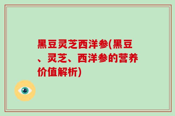黑豆灵芝西洋参(黑豆、灵芝、西洋参的营养价值解析)