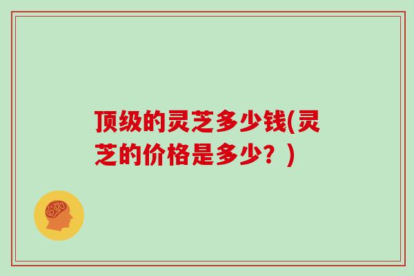 顶级的灵芝多少钱(灵芝的价格是多少？)