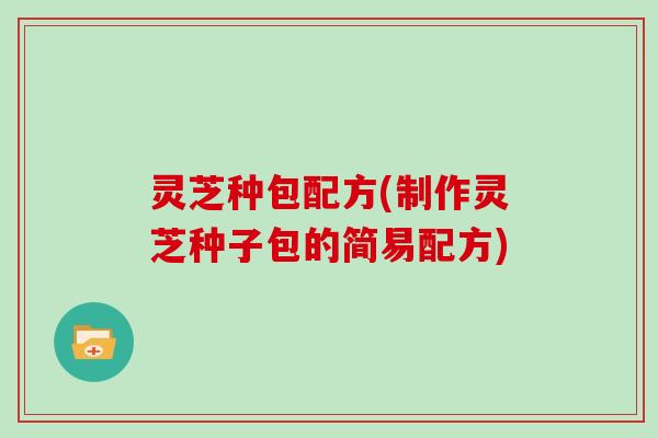 灵芝种包配方(制作灵芝种子包的简易配方)