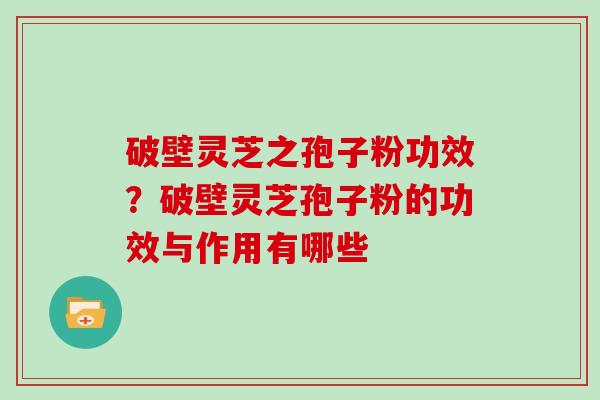 破壁灵芝之孢子粉功效？破壁灵芝孢子粉的功效与作用有哪些