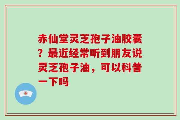 赤仙堂灵芝孢子油胶囊？最近经常听到朋友说灵芝孢子油，可以科普一下吗