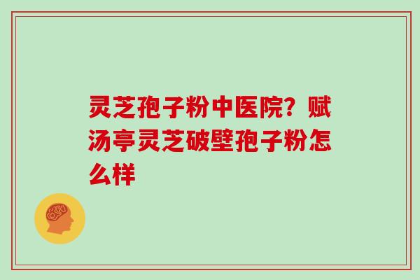灵芝孢子粉中医院？赋汤亭灵芝破壁孢子粉怎么样