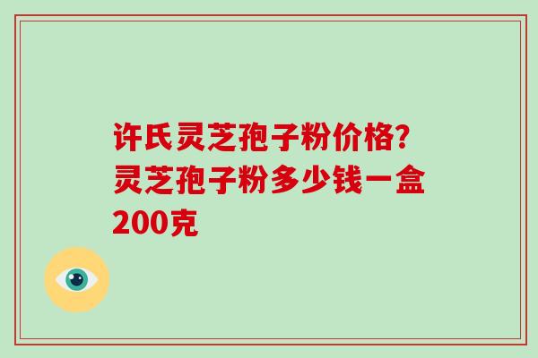 许氏灵芝孢子粉价格？灵芝孢子粉多少钱一盒200克