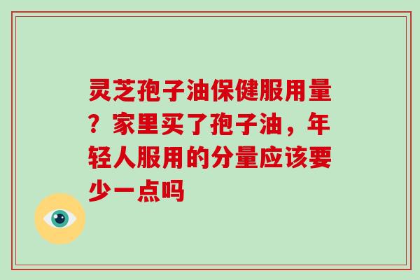 灵芝孢子油保健服用量？家里买了孢子油，年轻人服用的分量应该要少一点吗
