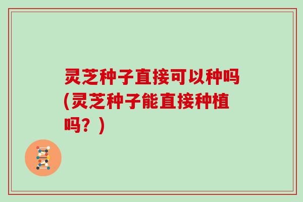 灵芝种子直接可以种吗(灵芝种子能直接种植吗？)