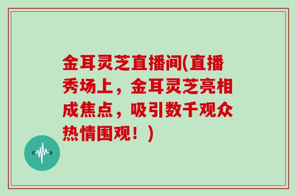 金耳灵芝直播间(直播秀场上，金耳灵芝亮相成焦点，吸引数千观众热情围观！)