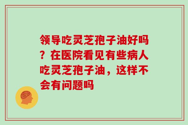 领导吃灵芝孢子油好吗？在医院看见有些病人吃灵芝孢子油，这样不会有问题吗-第1张图片-灵芝大师