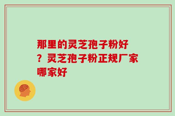 那里的灵芝孢子粉好 ？灵芝孢子粉正规厂家哪家好