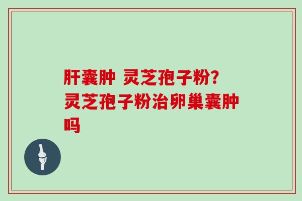 肝囊肿 灵芝孢子粉？灵芝孢子粉治卵巢囊肿吗