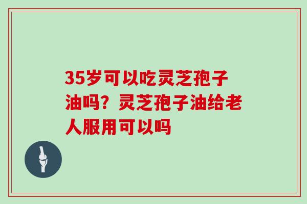 35岁可以吃灵芝孢子油吗？灵芝孢子油给老人服用可以吗