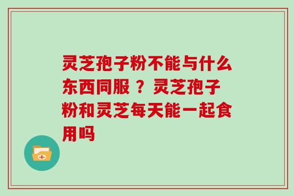 灵芝孢子粉不能与什么东西同服 ？灵芝孢子粉和灵芝每天能一起食用吗
