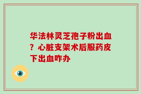华法林灵芝孢子粉出血？心脏支架术后服药皮下出血咋办