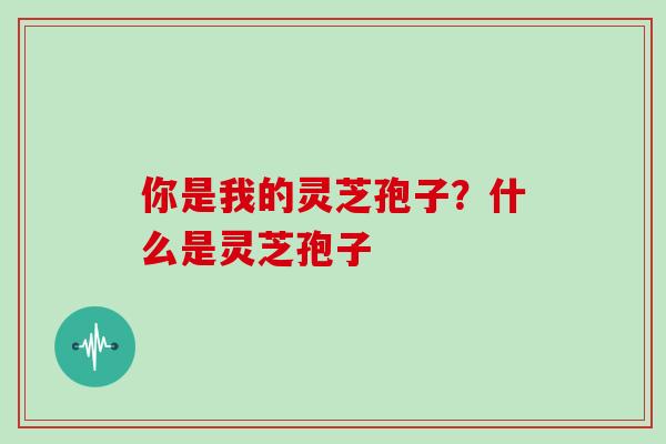 你是我的灵芝孢子？什么是灵芝孢子