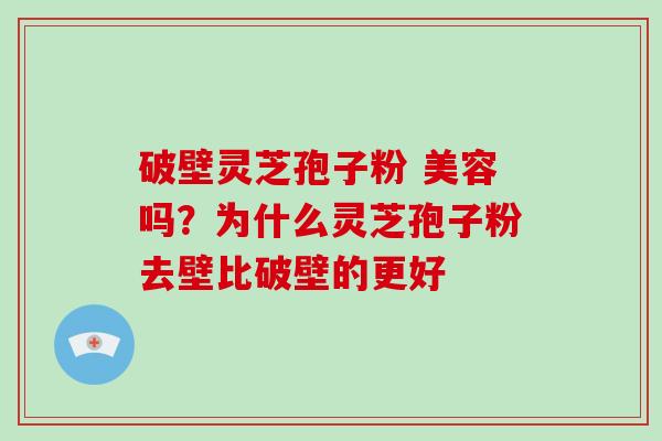 破壁灵芝孢子粉 美容吗？为什么灵芝孢子粉去壁比破壁的更好