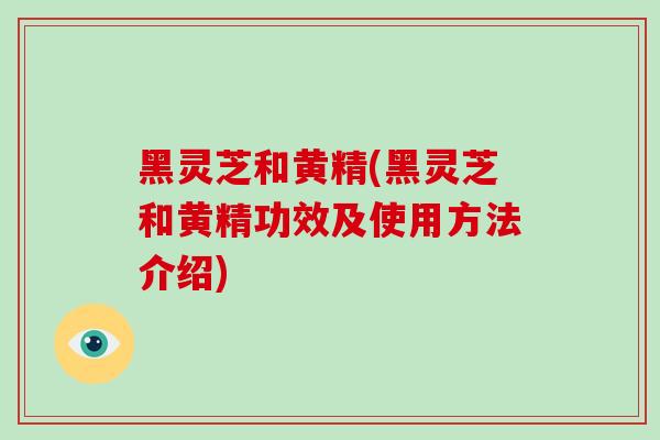 黑灵芝和黄精(黑灵芝和黄精功效及使用方法介绍)