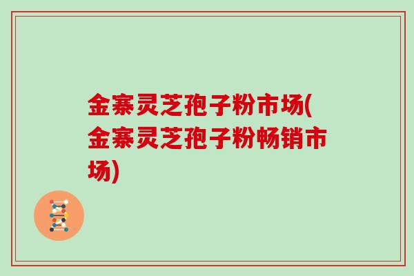 金寨灵芝孢子粉市场(金寨灵芝孢子粉畅销市场)