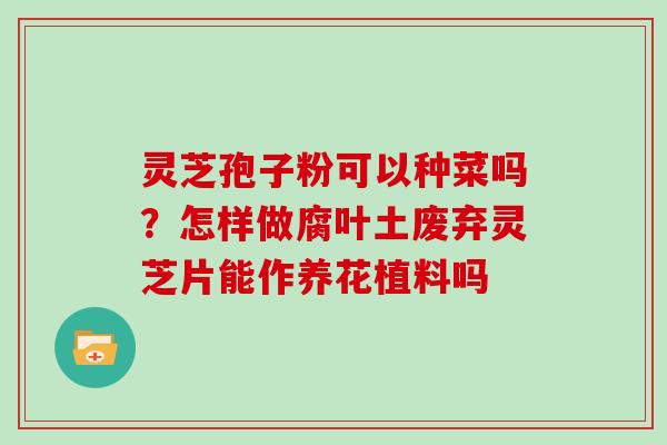 灵芝孢子粉可以种菜吗？怎样做腐叶土废弃灵芝片能作养花植料吗