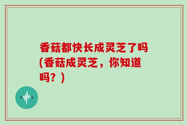 香菇都快长成灵芝了吗(香菇成灵芝，你知道吗？)