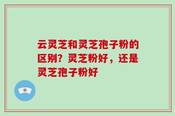 云灵芝和灵芝孢子粉的区别？灵芝粉好，还是灵芝孢子粉好
