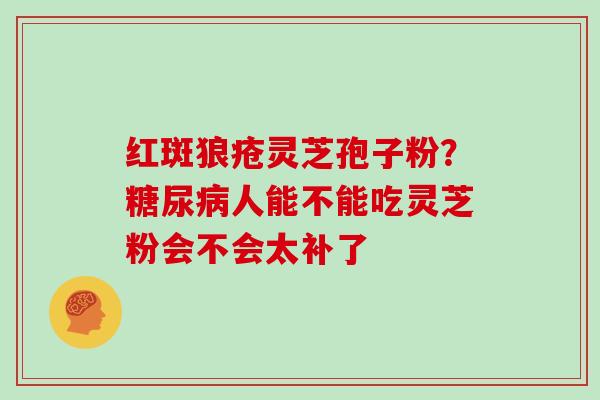 红斑狼疮灵芝孢子粉？糖尿病人能不能吃灵芝粉会不会太补了-第1张图片-灵芝大师