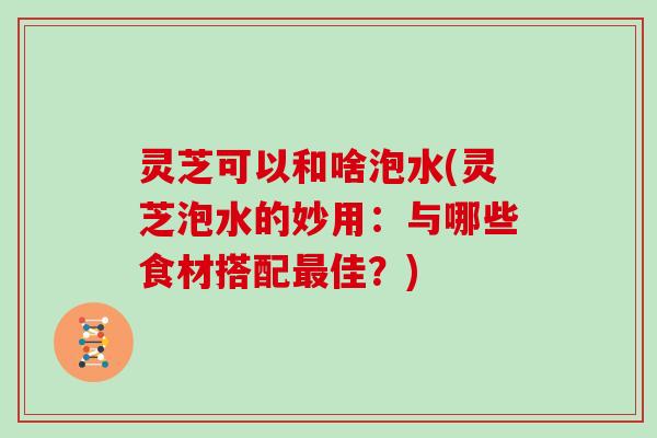 灵芝可以和啥泡水(灵芝泡水的妙用：与哪些食材搭配最佳？)-第1张图片-灵芝大师
