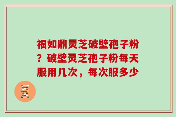 福如鼎灵芝破壁孢子粉？破壁灵芝孢子粉每天服用几次，每次服多少