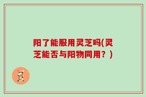 阳了能服用灵芝吗(灵芝能否与阳物同用？)