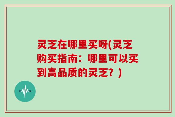 灵芝在哪里买呀(灵芝购买指南：哪里可以买到高品质的灵芝？)