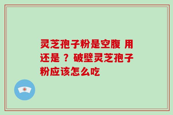 灵芝孢子粉是空腹 用还是 ？破壁灵芝孢子粉应该怎么吃