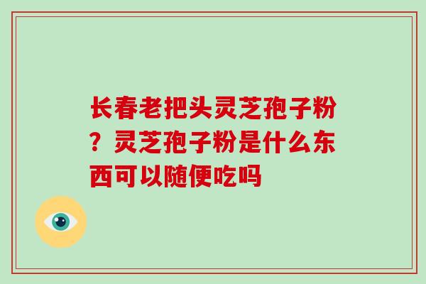 长春老把头灵芝孢子粉？灵芝孢子粉是什么东西可以随便吃吗
