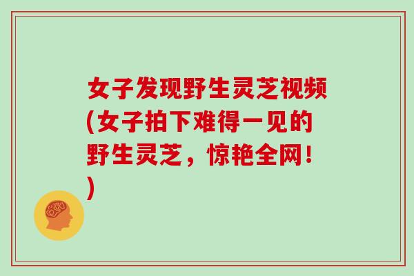 女子发现野生灵芝视频(女子拍下难得一见的野生灵芝，惊艳全网！)